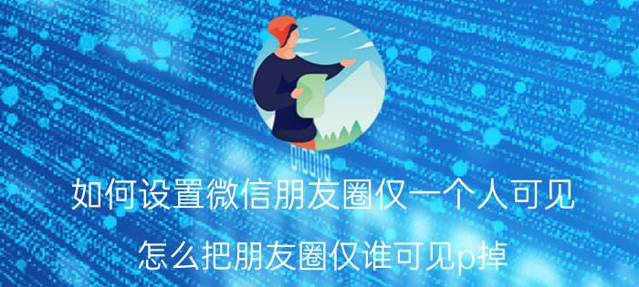 如何设置微信朋友圈仅一个人可见 怎么把朋友圈仅谁可见p掉？